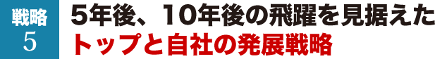 戦略5　5年後、10年後の飛躍を見据えたトップと自社の発展戦略